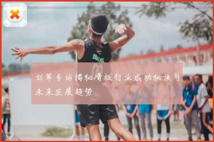 刘军专访揭秘滑板行业成功秘诀与未来发展趋势