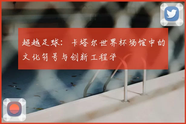 超越足球：卡塔尔世界杯场馆中的文化符号与创新工程学
