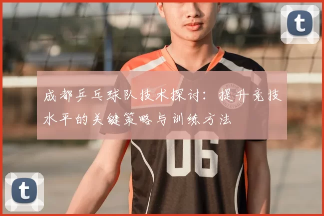 成都乒乓球队技术探讨:提升竞技水平的关键策略与训练方法