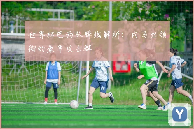 世界杯巴西队锋线解析:内马尔领衔的豪华攻击群