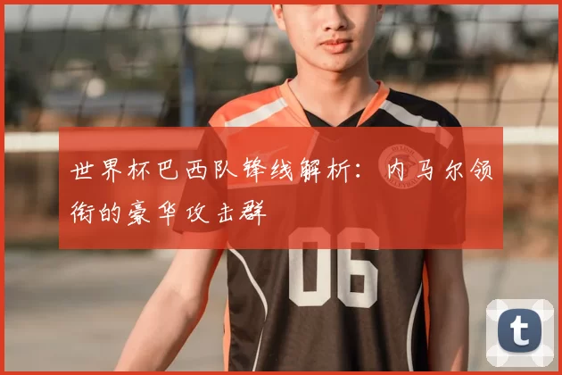 世界杯巴西队锋线解析:内马尔领衔的豪华攻击群