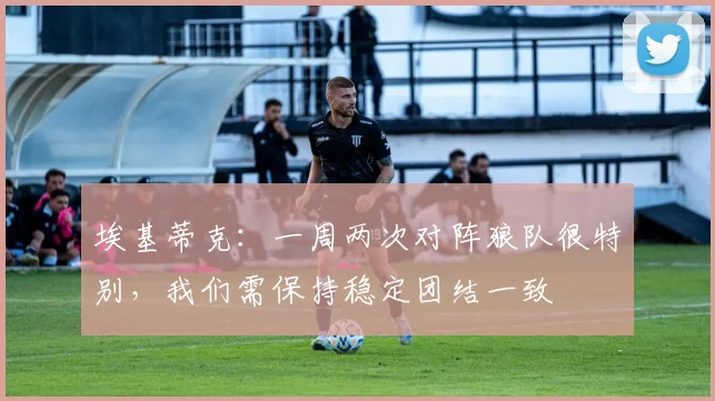 埃基蒂克：一周两次对阵狼队很特别，我们需保持稳定团结一致