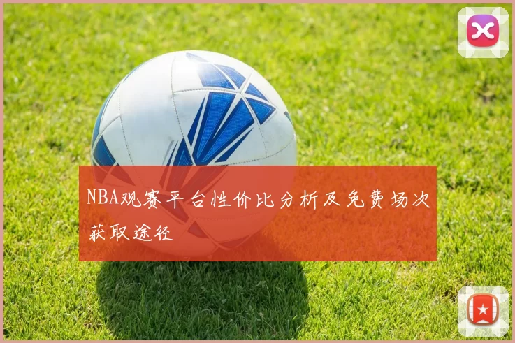 NBA观赛平台性价比分析及免费场次获取途径