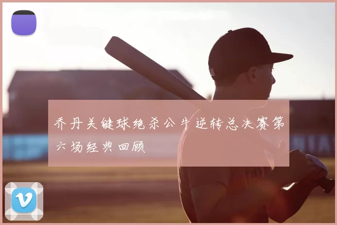 乔丹关键球绝杀公牛逆转总决赛第六场经典回顾