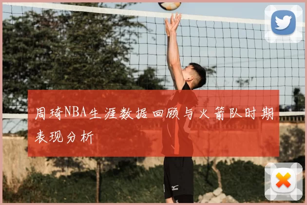 周琦NBA生涯数据回顾与火箭队时期表现分析