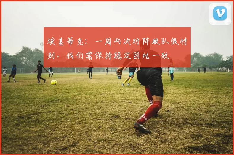 埃基蒂克:一周两次对阵狼队很特别,我们需保持稳定团结一致