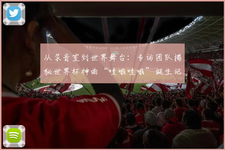 从录音室到世界舞台:专访团队揭秘世界杯神曲“哇哦哇哦”诞生记