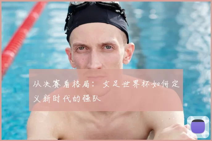 从决赛看格局:女足世界杯如何定义新时代的强队