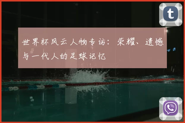 世界杯风云人物专访:荣耀、遗憾与一代人的足球记忆