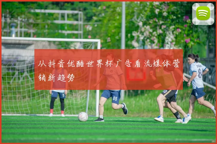 从抖音优酷世界杯广告看流媒体营销新趋势