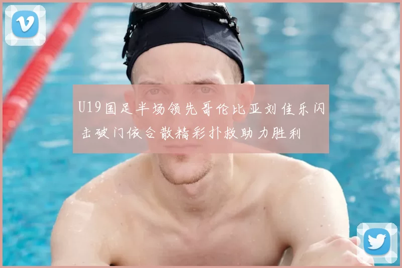 U19国足半场领先哥伦比亚刘佳乐闪击破门依合散精彩扑救助力胜利