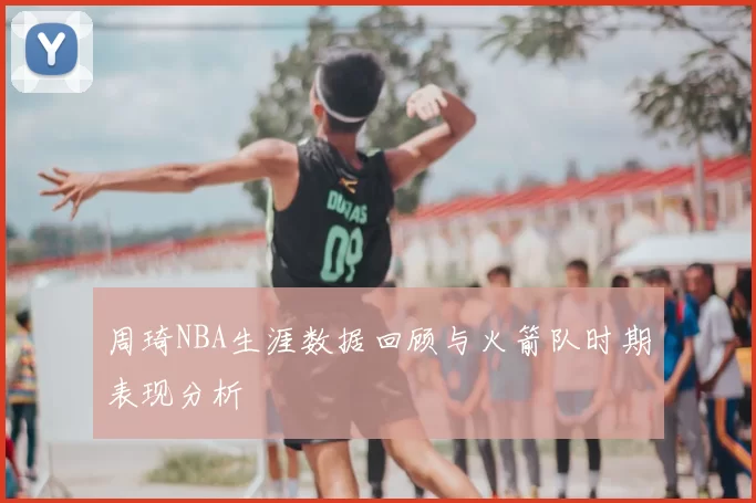 周琦NBA生涯数据回顾与火箭队时期表现分析