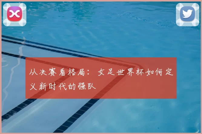 从决赛看格局:女足世界杯如何定义新时代的强队