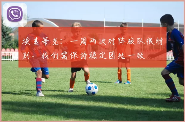 埃基蒂克:一周两次对阵狼队很特别,我们需保持稳定团结一致