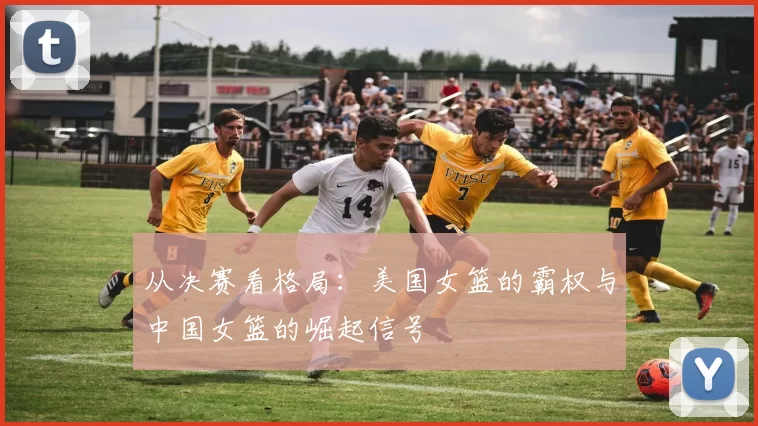 从决赛看格局:美国女篮的霸权与中国女篮的崛起信号