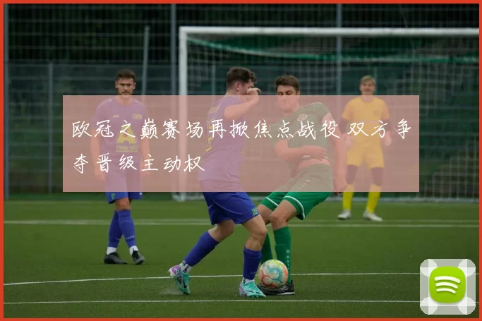 欧冠之巅赛场再掀焦点战役 双方争夺晋级主动权