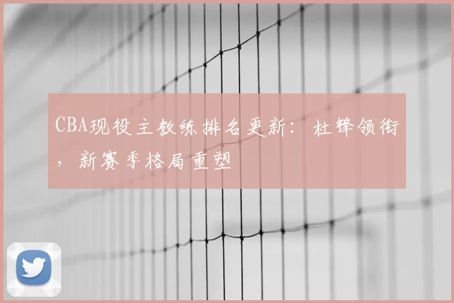 CBA现役主教练排名更新：杜锋领衔，新赛季格局重塑