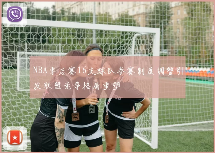 NBA季后赛16支球队参赛制度调整引发联盟竞争格局重塑