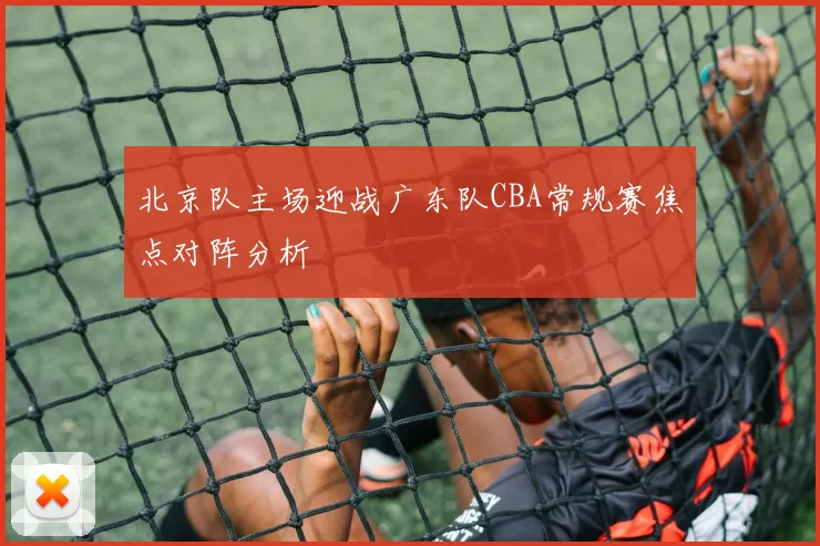 北京队主场迎战广东队CBA常规赛焦点对阵分析