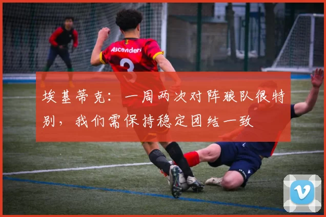 埃基蒂克:一周两次对阵狼队很特别,我们需保持稳定团结一致