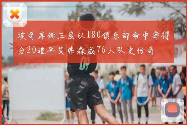 埃奇库姆三度以180俱乐部命中率得分20追平艾弗森成76人队史传奇