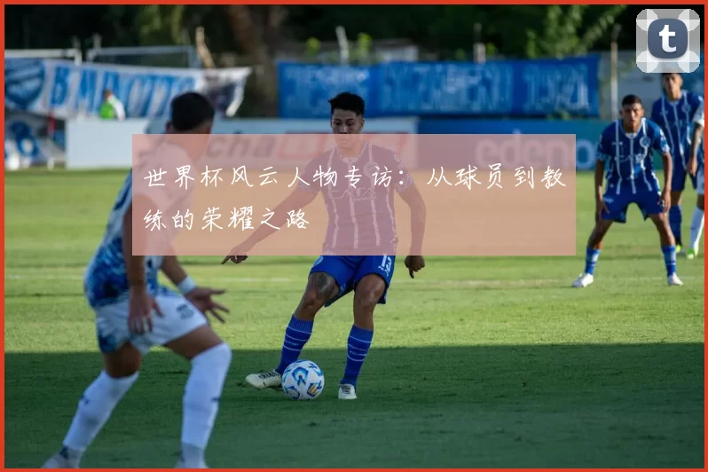 世界杯风云人物专访:从球员到教练的荣耀之路
