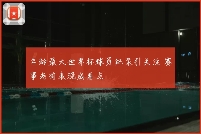 年龄最大世界杯球员纪录引关注 赛事老将表现成看点