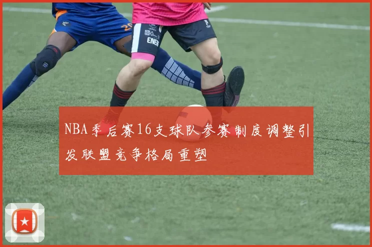 NBA季后赛16支球队参赛制度调整引发联盟竞争格局重塑