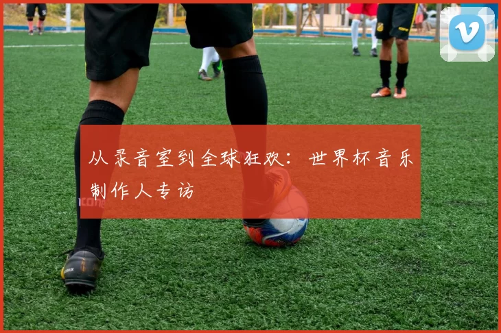 从录音室到全球狂欢:世界杯音乐制作人专访
