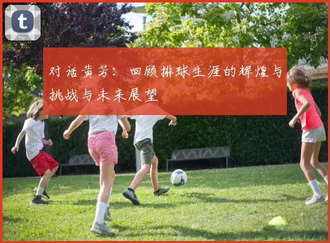 对话黄芳：回顾排球生涯的辉煌与挑战与未来展望