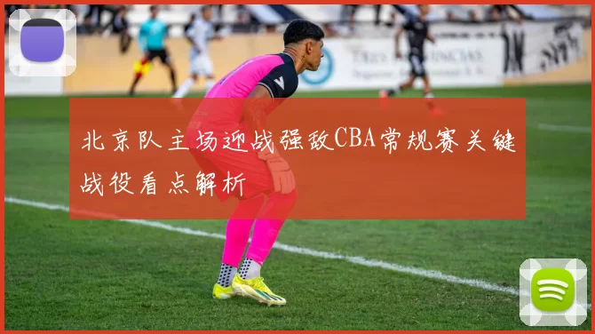 北京队主场迎战强敌CBA常规赛关键战役看点解析