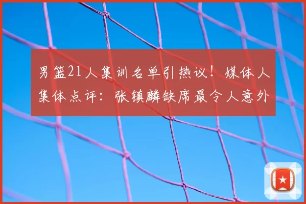 男篮21人集训名单引热议！媒体人集体点评：张镇麟缺席最令人意外