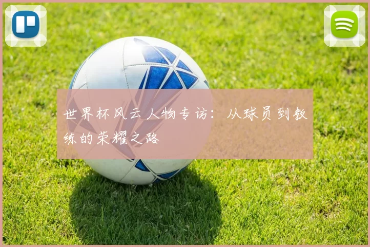世界杯风云人物专访:从球员到教练的荣耀之路