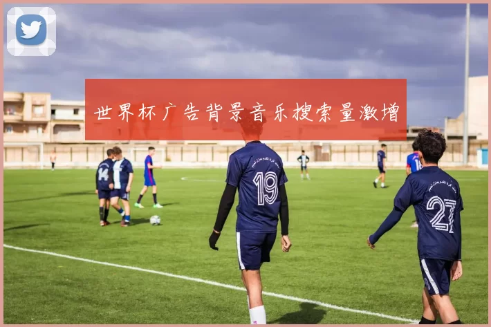 世界杯广告背景音乐搜索量激增