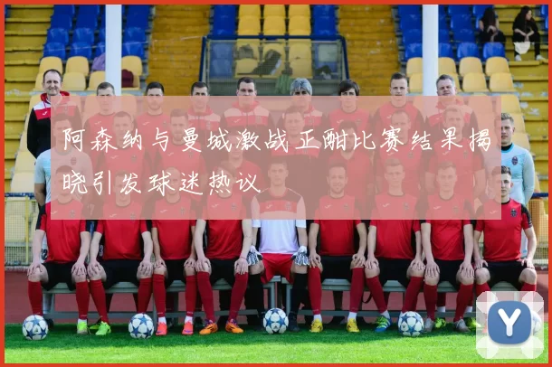 阿森纳与曼城激战正酣比赛结果揭晓引发球迷热议