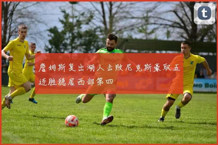 詹姆斯复出湖人击败尼克斯豪取五连胜稳居西部第四