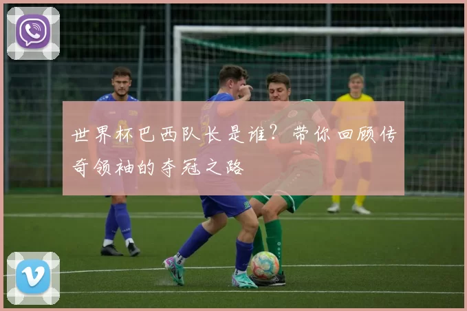 世界杯巴西队长是谁?带你回顾传奇领袖的夺冠之路
