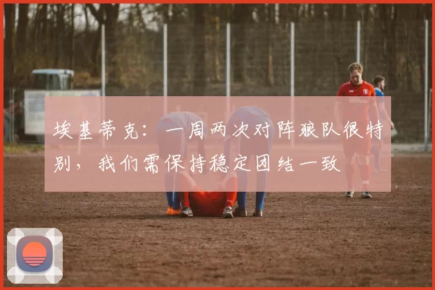 埃基蒂克:一周两次对阵狼队很特别,我们需保持稳定团结一致