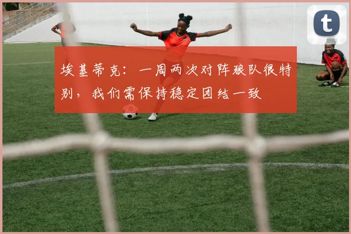 埃基蒂克:一周两次对阵狼队很特别,我们需保持稳定团结一致