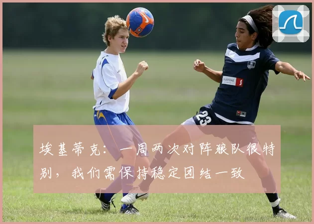 埃基蒂克：一周两次对阵狼队很特别，我们需保持稳定团结一致