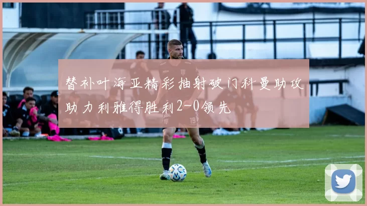 替补叶海亚精彩抽射破门科曼助攻助力利雅得胜利2-0领先