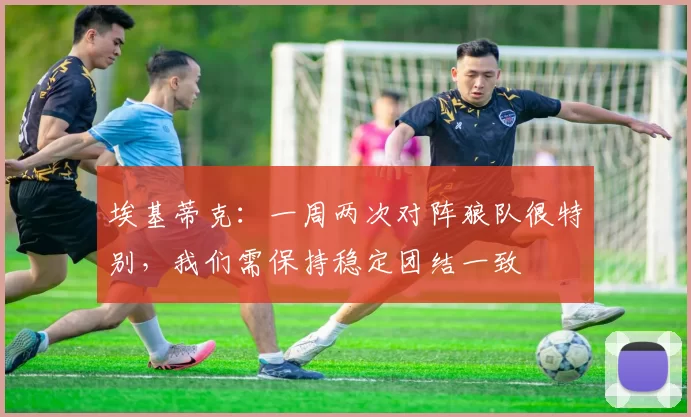 埃基蒂克:一周两次对阵狼队很特别,我们需保持稳定团结一致
