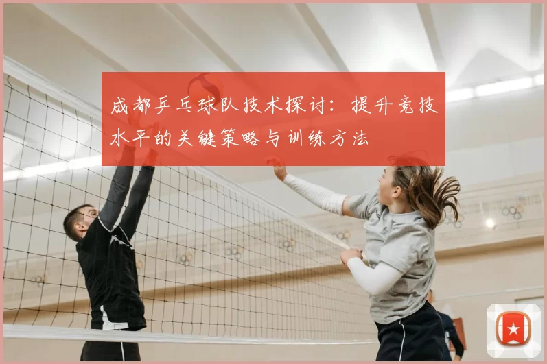 成都乒乓球队技术探讨:提升竞技水平的关键策略与训练方法