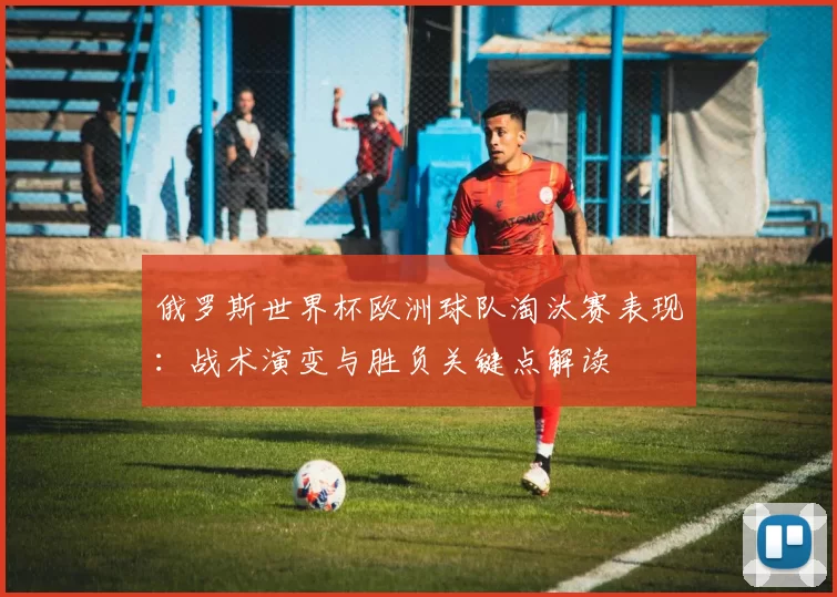 俄罗斯世界杯欧洲球队淘汰赛表现：战术演变与胜负关键点解读