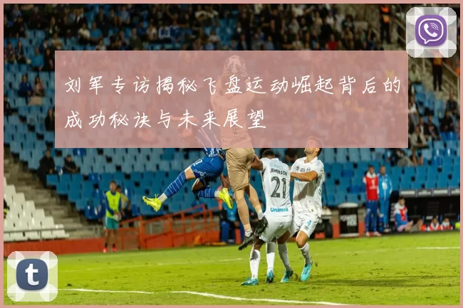 刘军专访揭秘飞盘运动崛起背后的成功秘诀与未来展望