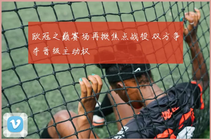 欧冠之巅赛场再掀焦点战役 双方争夺晋级主动权