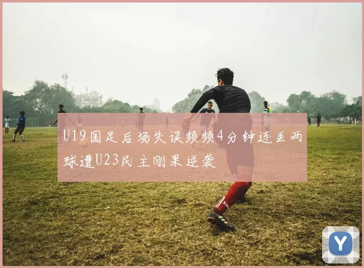 U19国足后场失误频频4分钟连丢两球遭U23民主刚果逆袭