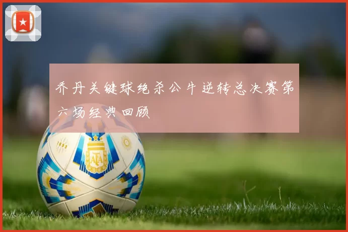 乔丹关键球绝杀公牛逆转总决赛第六场经典回顾