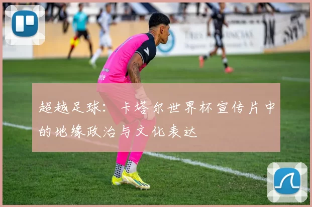 超越足球:卡塔尔世界杯宣传片中的地缘政治与文化表达