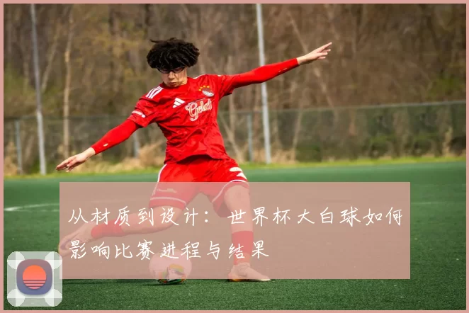 从材质到设计:世界杯大白球如何影响比赛进程与结果
